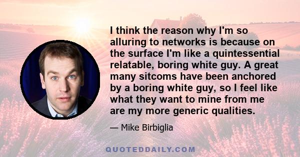 I think the reason why I'm so alluring to networks is because on the surface I'm like a quintessential relatable, boring white guy. A great many sitcoms have been anchored by a boring white guy, so I feel like what they 