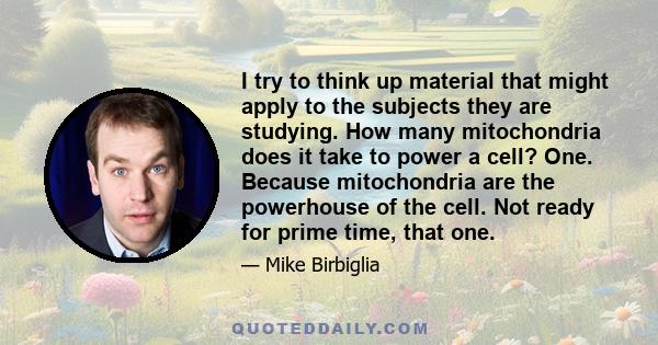 I try to think up material that might apply to the subjects they are studying. How many mitochondria does it take to power a cell? One. Because mitochondria are the powerhouse of the cell. Not ready for prime time, that 