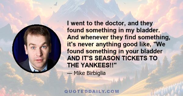 I went to the doctor, and they found something in my bladder. And whenever they find something, it's never anything good like, We found something in your bladder AND IT'S SEASON TICKETS TO THE YANKEES!!