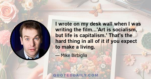 I wrote on my desk wall when I was writing the film...'Art is socialism, but life is capitalism.' That's the hard thing in all of it if you expect to make a living.