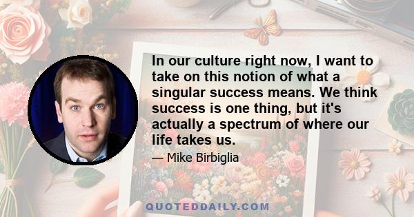 In our culture right now, I want to take on this notion of what a singular success means. We think success is one thing, but it's actually a spectrum of where our life takes us.