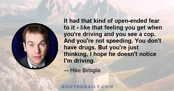 It had that kind of open-ended fear to it - like that feeling you get when you're driving and you see a cop. And you're not speeding. You don't have drugs. But you're just thinking, I hope he doesn't notice I'm driving.