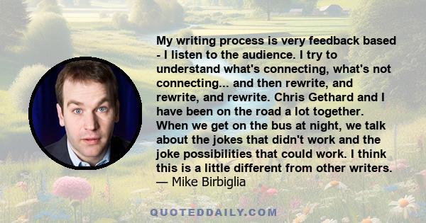 My writing process is very feedback based - I listen to the audience. I try to understand what's connecting, what's not connecting... and then rewrite, and rewrite, and rewrite. Chris Gethard and I have been on the road 