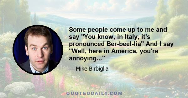 Some people come up to me and say You know, in Italy, it's pronounced Ber-beel-lia And I say Well, here in America, you're annoying...