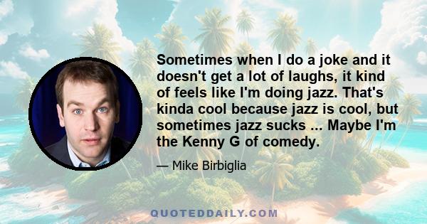 Sometimes when I do a joke and it doesn't get a lot of laughs, it kind of feels like I'm doing jazz. That's kinda cool because jazz is cool, but sometimes jazz sucks ... Maybe I'm the Kenny G of comedy.