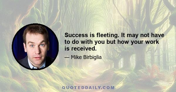 Success is fleeting. It may not have to do with you but how your work is received.