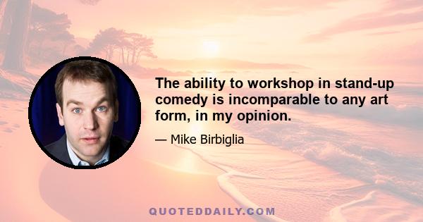 The ability to workshop in stand-up comedy is incomparable to any art form, in my opinion.