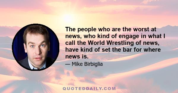 The people who are the worst at news, who kind of engage in what I call the World Wrestling of news, have kind of set the bar for where news is.