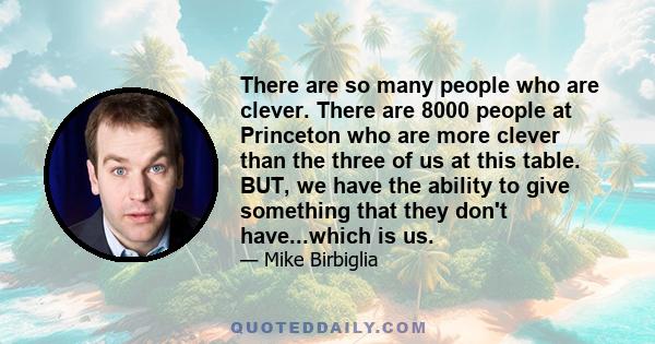 There are so many people who are clever. There are 8000 people at Princeton who are more clever than the three of us at this table. BUT, we have the ability to give something that they don't have...which is us.