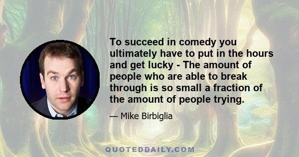 To succeed in comedy you ultimately have to put in the hours and get lucky - The amount of people who are able to break through is so small a fraction of the amount of people trying.