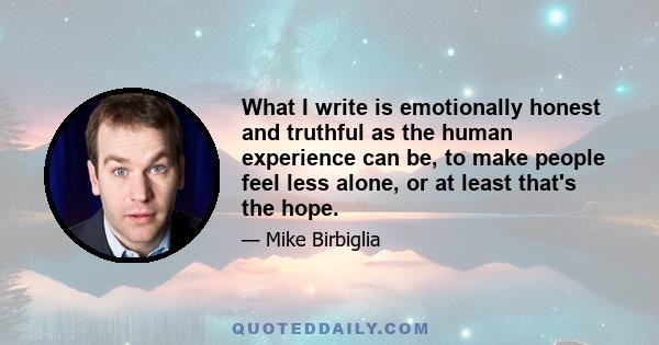 What I write is emotionally honest and truthful as the human experience can be, to make people feel less alone, or at least that's the hope.