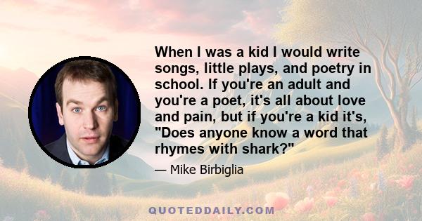 When I was a kid I would write songs, little plays, and poetry in school. If you're an adult and you're a poet, it's all about love and pain, but if you're a kid it's, Does anyone know a word that rhymes with shark?