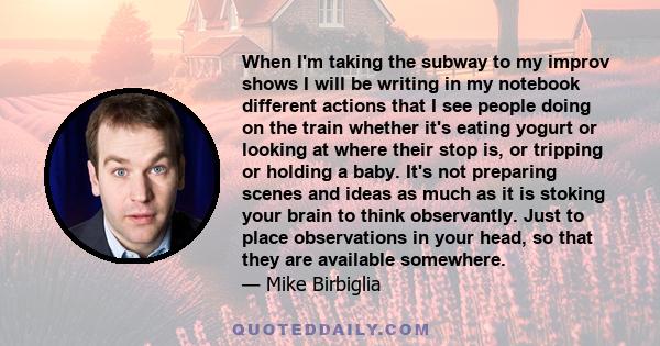 When I'm taking the subway to my improv shows I will be writing in my notebook different actions that I see people doing on the train whether it's eating yogurt or looking at where their stop is, or tripping or holding