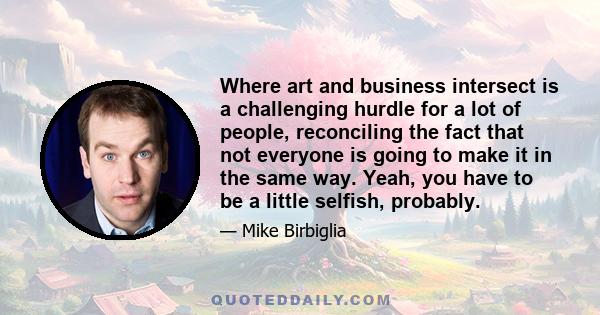 Where art and business intersect is a challenging hurdle for a lot of people, reconciling the fact that not everyone is going to make it in the same way. Yeah, you have to be a little selfish, probably.