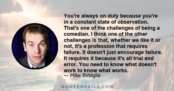 You're always on duty because you're in a constant state of observation. That's one of the challenges of being a comedian. I think one of the other challenges is that, whether we like it or not, it's a profession that