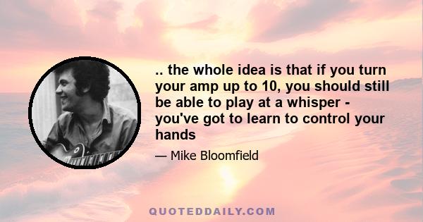 .. the whole idea is that if you turn your amp up to 10, you should still be able to play at a whisper - you've got to learn to control your hands