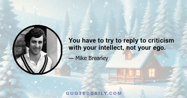 You have to try to reply to criticism with your intellect, not your ego.