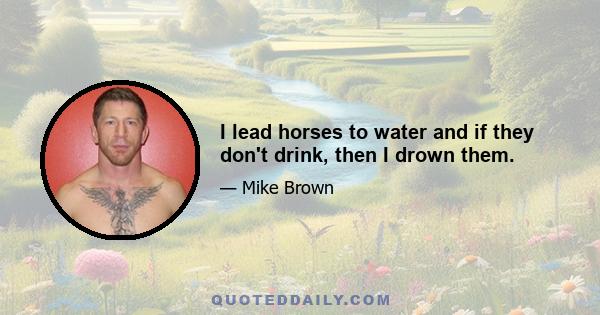 I lead horses to water and if they don't drink, then I drown them.