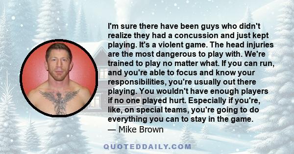 I'm sure there have been guys who didn't realize they had a concussion and just kept playing. It's a violent game. The head injuries are the most dangerous to play with. We're trained to play no matter what. If you can