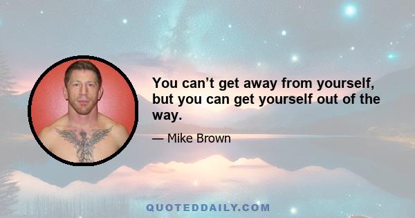 You can’t get away from yourself, but you can get yourself out of the way.