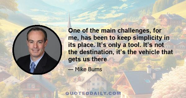 One of the main challenges, for me, has been to keep simplicity in its place. It’s only a tool. It’s not the destination, it’s the vehicle that gets us there