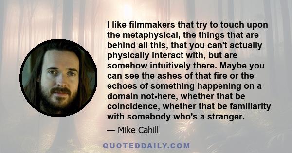 I like filmmakers that try to touch upon the metaphysical, the things that are behind all this, that you can't actually physically interact with, but are somehow intuitively there. Maybe you can see the ashes of that