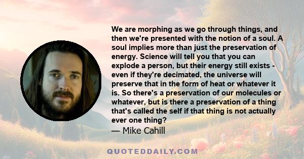 We are morphing as we go through things, and then we're presented with the notion of a soul. A soul implies more than just the preservation of energy. Science will tell you that you can explode a person, but their