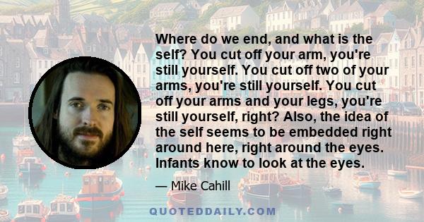 Where do we end, and what is the self? You cut off your arm, you're still yourself. You cut off two of your arms, you're still yourself. You cut off your arms and your legs, you're still yourself, right? Also, the idea