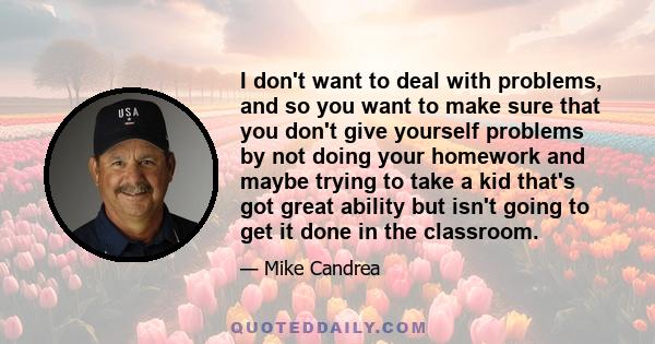 I don't want to deal with problems, and so you want to make sure that you don't give yourself problems by not doing your homework and maybe trying to take a kid that's got great ability but isn't going to get it done in 