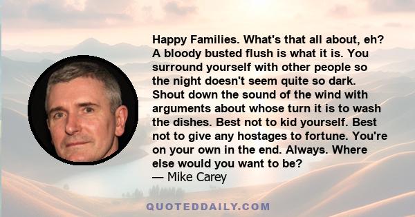 Happy Families. What's that all about, eh? A bloody busted flush is what it is. You surround yourself with other people so the night doesn't seem quite so dark. Shout down the sound of the wind with arguments about