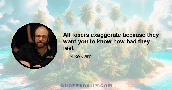 All losers exaggerate because they want you to know how bad they feel.