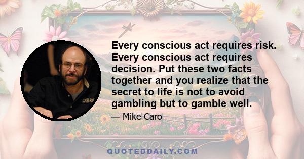 Every conscious act requires risk. Every conscious act requires decision. Put these two facts together and you realize that the secret to life is not to avoid gambling but to gamble well.