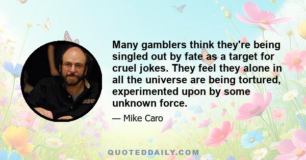 Many gamblers think they're being singled out by fate as a target for cruel jokes. They feel they alone in all the universe are being tortured, experimented upon by some unknown force.