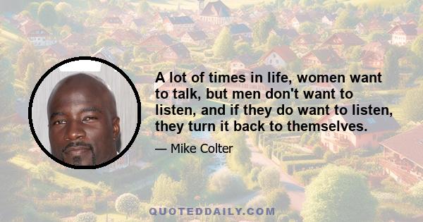 A lot of times in life, women want to talk, but men don't want to listen, and if they do want to listen, they turn it back to themselves.