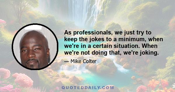 As professionals, we just try to keep the jokes to a minimum, when we're in a certain situation. When we're not doing that, we're joking.