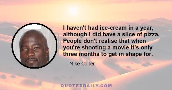 I haven't had ice-cream in a year, although I did have a slice of pizza. People don't realise that when you're shooting a movie it's only three months to get in shape for.