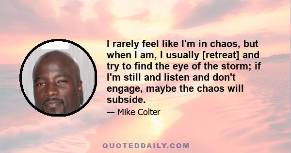 I rarely feel like I'm in chaos, but when I am, I usually [retreat] and try to find the eye of the storm; if I'm still and listen and don't engage, maybe the chaos will subside.