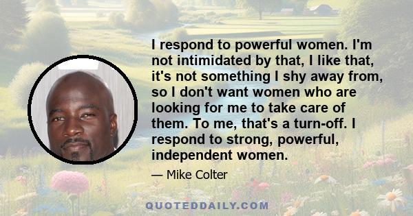 I respond to powerful women. I'm not intimidated by that, I like that, it's not something I shy away from, so I don't want women who are looking for me to take care of them. To me, that's a turn-off. I respond to