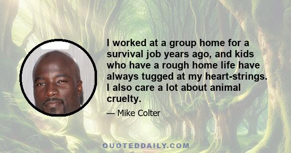 I worked at a group home for a survival job years ago, and kids who have a rough home life have always tugged at my heart-strings. I also care a lot about animal cruelty.