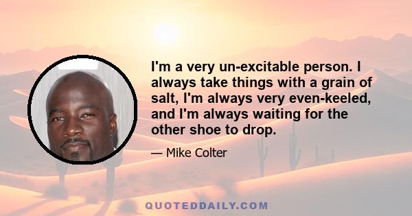 I'm a very un-excitable person. I always take things with a grain of salt, I'm always very even-keeled, and I'm always waiting for the other shoe to drop.