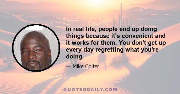 In real life, people end up doing things because it's convenient and it works for them. You don't get up every day regretting what you're doing.