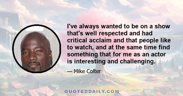 I've always wanted to be on a show that's well respected and had critical acclaim and that people like to watch, and at the same time find something that for me as an actor is interesting and challenging.