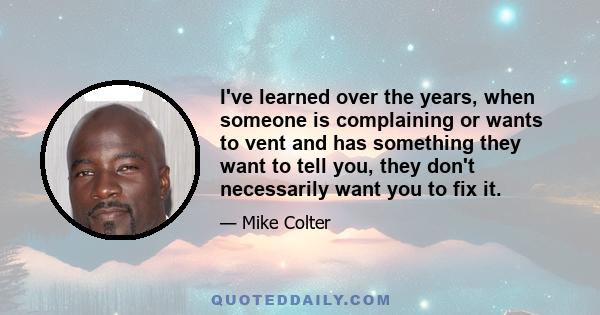 I've learned over the years, when someone is complaining or wants to vent and has something they want to tell you, they don't necessarily want you to fix it.