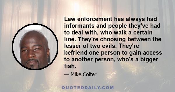 Law enforcement has always had informants and people they've had to deal with, who walk a certain line. They're choosing between the lesser of two evils. They're befriend one person to gain access to another person,