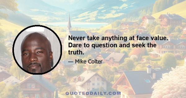 Never take anything at face value. Dare to question and seek the truth.