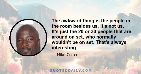 The awkward thing is the people in the room besides us. It's not us. It's just the 20 or 30 people that are around on set, who normally wouldn't be on set. That's always interesting.