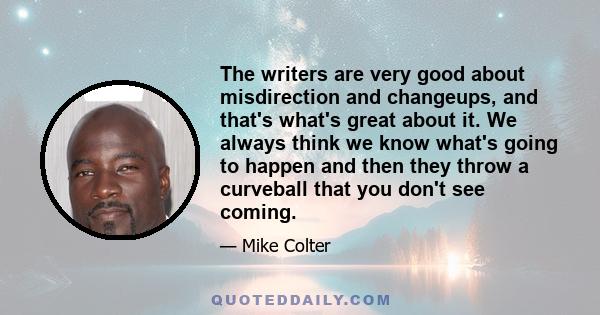 The writers are very good about misdirection and changeups, and that's what's great about it. We always think we know what's going to happen and then they throw a curveball that you don't see coming.