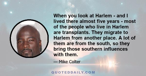 When you look at Harlem - and I lived there almost five years - most of the people who live in Harlem are transplants. They migrate to Harlem from another place. A lot of them are from the south, so they bring those