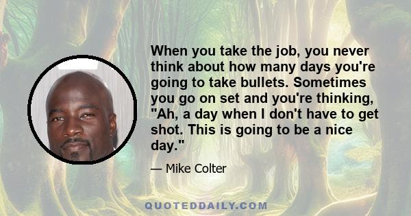 When you take the job, you never think about how many days you're going to take bullets. Sometimes you go on set and you're thinking, Ah, a day when I don't have to get shot. This is going to be a nice day.