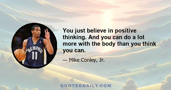 You just believe in positive thinking. And you can do a lot more with the body than you think you can.